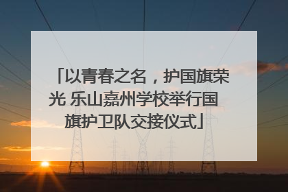 以青春之名，护国旗荣光 乐山嘉州学校举行国旗护卫队交接仪式