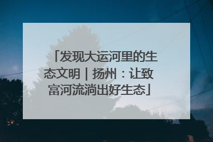发现大运河里的生态文明｜扬州：让致富河流淌出好生态
