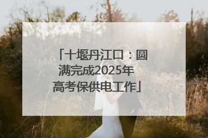 十堰丹江口：圆满完成2025年高考保供电工作