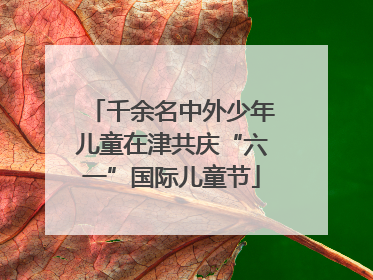千余名中外少年儿童在津共庆“六一”国际儿童节