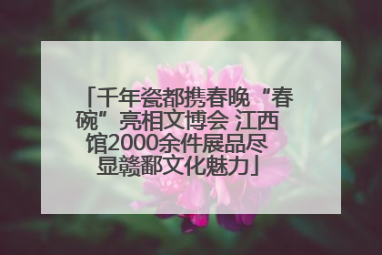 千年瓷都携春晚“春碗”亮相文博会 江西馆2000余件展品尽显赣鄱文化魅力