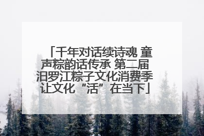 千年对话续诗魂 童声粽韵话传承 第二届汨罗江粽子文化消费季让文化“活”在当下