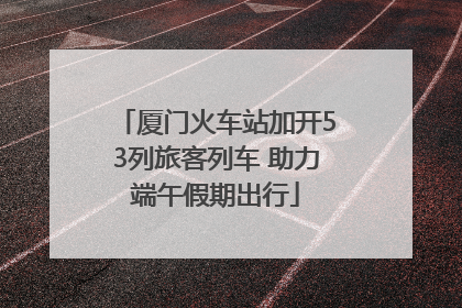 厦门火车站加开53列旅客列车 助力端午假期出行