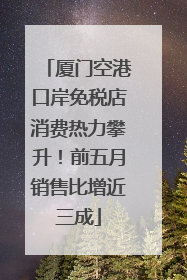 厦门空港口岸免税店消费热力攀升！前五月销售比增近三成