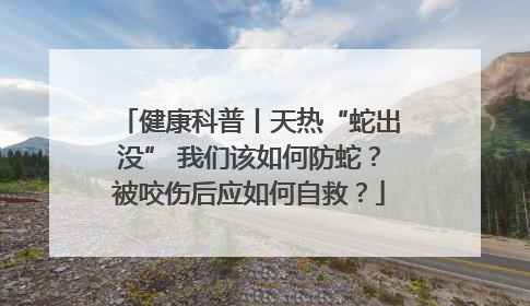 健康科普丨天热“蛇出没” 我们该如何防蛇？被咬伤后应如何自救？