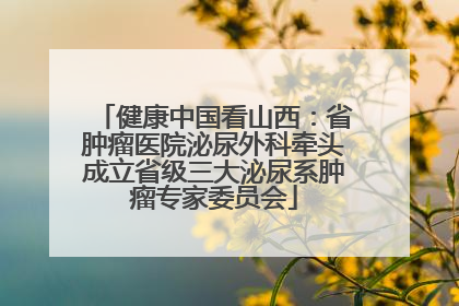 健康中国看山西：省肿瘤医院泌尿外科牵头成立省级三大泌尿系肿瘤专家委员会