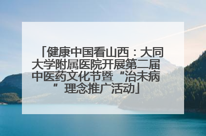 健康中国看山西：大同大学附属医院开展第二届中医药文化节暨“治未病”理念推广活动