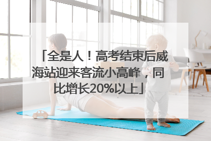 全是人！高考结束后威海站迎来客流小高峰，同比增长20%以上