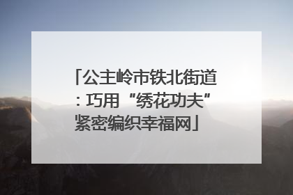 公主岭市铁北街道：巧用“绣花功夫”紧密编织幸福网