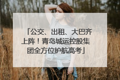 公交、出租、大巴齐上阵！青岛城运控股集团全方位护航高考