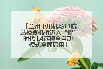 兰州中川机场T3航站楼登机桥迈入“智”时代 L4远程全自动模式全面启用