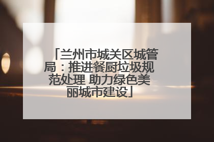 兰州市城关区城管局：推进餐厨垃圾规范处理 助力绿色美丽城市建设