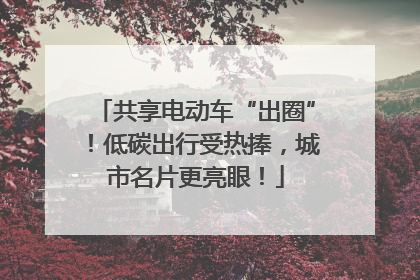 共享电动车“出圈”！低碳出行受热捧，城市名片更亮眼！