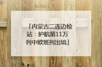 内蒙古二连边检站：护航第11万列中欧班列出境