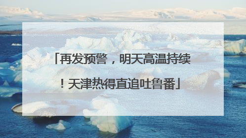 再发预警，明天高温持续！天津热得直追吐鲁番