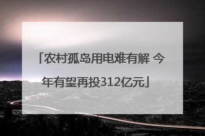 农村孤岛用电难有解 今年有望再投312亿元