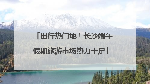 出行热门地！长沙端午假期旅游市场热力十足