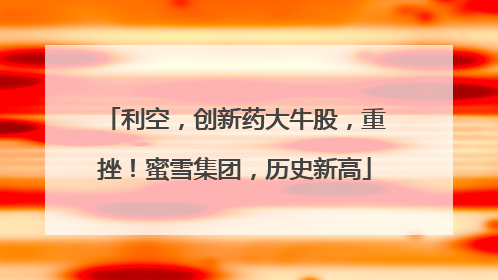 利空，创新药大牛股，重挫！蜜雪集团，历史新高
