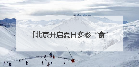 北京开启夏日多彩“食”光 3个月“吃遍全球”