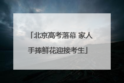 北京高考落幕 家人手捧鲜花迎接考生