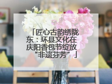 匠心古韵绣陇东：环县文化在庆阳香包节绽放“非遗芬芳”