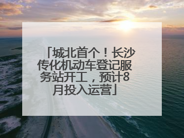 城北首个！长沙传化机动车登记服务站开工，预计8月投入运营