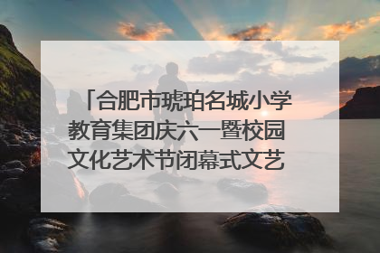 合肥市琥珀名城小学教育集团庆六一暨校园文化艺术节闭幕式文艺汇演圆满举行