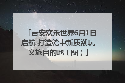 吉安欢乐世界6月1日启航 打造赣中新质潮玩文旅目的地（图）