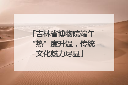 吉林省博物院端午“热”度升温，传统文化魅力尽显