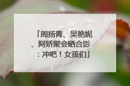 周扬青、吴艳妮、阿娇聚会晒合影：冲吧！女孩们