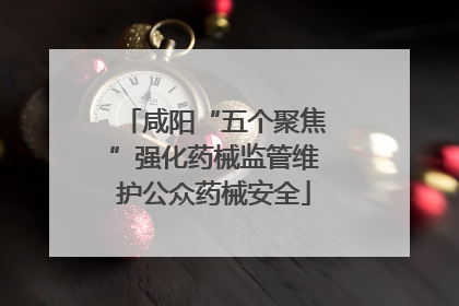 咸阳“五个聚焦”强化药械监管维护公众药械安全