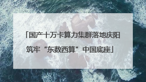 国产十万卡算力集群落地庆阳 筑牢“东数西算”中国底座