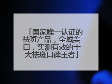国家唯一认证的祛斑产品，全域美白，实测有效的十大祛斑口碑王者