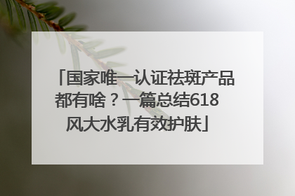 国家唯一认证祛斑产品都有啥？一篇总结618风大水乳有效护肤