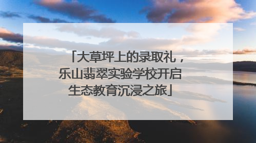 大草坪上的录取礼，乐山翡翠实验学校开启生态教育沉浸之旅