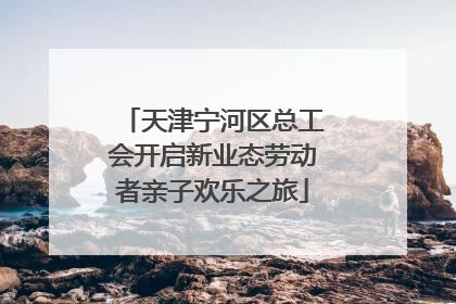 天津宁河区总工会开启新业态劳动者亲子欢乐之旅