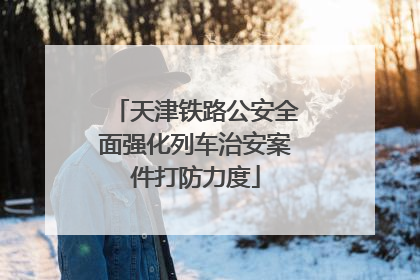 天津铁路公安全面强化列车治安案件打防力度