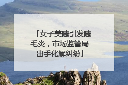 女子美睫引发睫毛炎，市场监管局出手化解纠纷