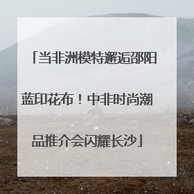 当非洲模特邂逅邵阳蓝印花布！中非时尚潮品推介会闪耀长沙