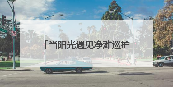 当阳光遇见净滩巡护，湘江泛起文明的光