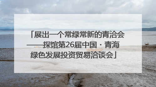 展出一个常绿常新的青洽会——探馆第26届中国・青海绿色发展投资贸易洽谈会