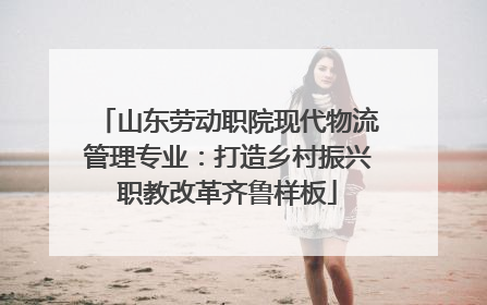山东劳动职院现代物流管理专业：打造乡村振兴职教改革齐鲁样板