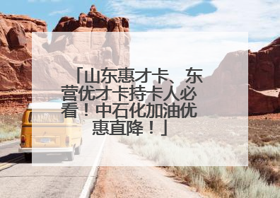 山东惠才卡、东营优才卡持卡人必看！中石化加油优惠直降！