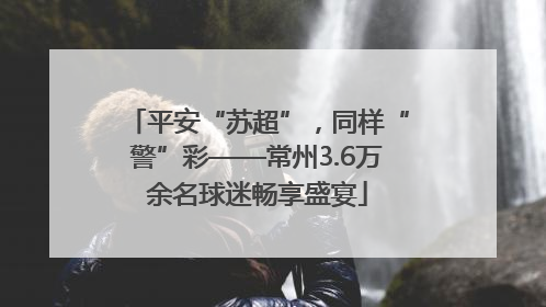 平安“苏超”，同样“警”彩——常州3.6万余名球迷畅享盛宴