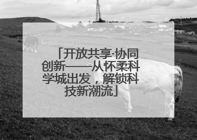 开放共享·协同创新——从怀柔科学城出发，解锁科技新潮流