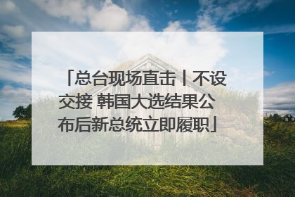 总台现场直击丨不设交接 韩国大选结果公布后新总统立即履职