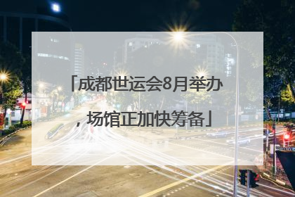 成都世运会8月举办，场馆正加快筹备