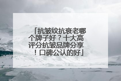 抗皱纹抗衰老哪个牌子好？十大高评分抗皱品牌分享！口碑公认的好