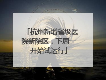 杭州新增省级医院新院区，下周一开始试运行