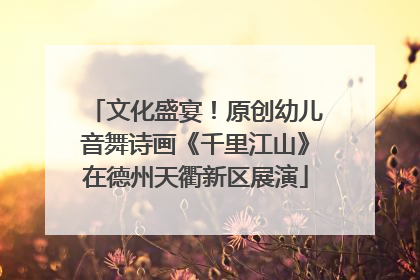 文化盛宴！原创幼儿音舞诗画《千里江山》在德州天衢新区展演